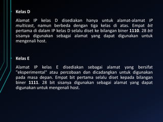• Kelas D
Alamat IP kelas D disediakan hanya untuk alamat-alamat IP
multicast, namun berbeda dengan tiga kelas di atas. Empat bit
pertama di dalam IP kelas D selalu diset ke bilangan biner 1110. 28 bit
sisanya digunakan sebagai alamat yang dapat digunakan untuk
mengenali host.

• Kelas E
Alamat IP kelas E disediakan sebagai alamat yang bersifat
"eksperimental" atau percobaan dan dicadangkan untuk digunakan
pada masa depan. Empat bit pertama selalu diset kepada bilangan
biner 1111. 28 bit sisanya digunakan sebagai alamat yang dapat
digunakan untuk mengenali host.

 