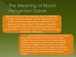 Blood is a tissue of the body fluid that is channeled
 through the blood vessels. Human blood is red, the
   bright red when oxygenated to dark red when
  deprived of oxygen. Red in the blood caused by
   hemoglobin, the protein breathing (respiratory
proteins) that contain iron, which is where the binding
                 of oxygen molecules.
                         Darah adalah jaringan berupa cairan tubuh
                yang dialirkan melalui pembuluh darah. Darah
                manusia berwarna merah, antara merah terang
                apabila kaya oksigen sampai merah tua apabila
                kekurangan oksigen. Warna merah pada darah
                disebabkan oleh hemoglobin, protein pernapasan
                (respiratory protein) yang mengandung besi, yang
                merupakan tempat terikatnya molekul-molekul
                oksigen.
 