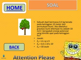• Sebuah Apel bermassa 0,5 kg berada 
pada ketinggian 10 meter dari 
permukaan bumi. Jika diketahui 
gravitasi bumi ditempat itu adalah 10 
m/s2, berapakah energi potensial 
yang dimiliki apel pada ketinggian 
itu? 
• Jawab: 
• EP = m x g x h 
• EP = 0,5 x 10 x 10 
• EP = 50 Joule 
 