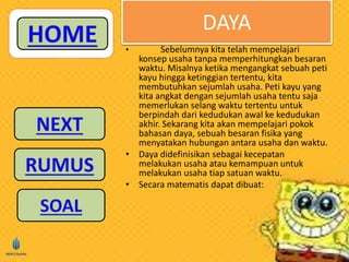 DAYA 
• Sebelumnya kita telah mempelajari 
konsep usaha tanpa memperhitungkan besaran 
waktu. Misalnya ketika mengangkat sebuah peti 
kayu hingga ketinggian tertentu, kita 
membutuhkan sejumlah usaha. Peti kayu yang 
kita angkat dengan sejumlah usaha tentu saja 
memerlukan selang waktu tertentu untuk 
berpindah dari kedudukan awal ke kedudukan 
akhir. Sekarang kita akan mempelajari pokok 
bahasan daya, sebuah besaran fisika yang 
menyatakan hubungan antara usaha dan waktu. 
• Daya didefinisikan sebagai kecepatan 
melakukan usaha atau kemampuan untuk 
melakukan usaha tiap satuan waktu. 
• Secara matematis dapat dibuat: 
 