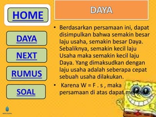 • Berdasarkan persamaan ini, dapat 
disimpulkan bahwa semakin besar 
laju usaha, semakin besar Daya. 
Sebaliknya, semakin kecil laju 
Usaha maka semakin kecil laju 
Daya. Yang dimaksudkan dengan 
laju usaha adalah seberapa cepat 
sebuah usaha dilakukan. 
• Karena W = F . s , maka 
persamaan di atas dapat menjadi : 
 