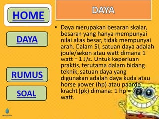 • Daya merupakan besaran skalar, 
besaran yang hanya mempunyai 
nilai alias besar, tidak mempunyai 
arah. Dalam SI, satuan daya adalah 
joule/sekon atau watt dimana 1 
watt = 1 J/s. Untuk keperluan 
praktis, terutama dalam bidang 
teknik, satuan daya yang 
digunakan adalah daya kuda atau 
horse power (hp) atau paarde 
kracht (pk) dimana: 1 hp = 746 
watt. 
 