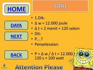 • 1.Dik: 
• Δ w = 12.000 joule 
• Δ t = 2 menit = 120 sekon 
• Dit: 
• P....? 
• Penyelesaian: 
• P = Δ w / Δ t = 12.000 J / 
120 s = 100 watt 
 