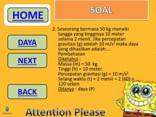 2. Seseorang bermasa 50 kg menaiki 
tangga yang tingginya 10 meter 
selama 2 menit. Jika percepatan 
gravitasi (g) adalah 10 m/s2 maka daya 
yang dihasilkan adalah…. 
Pembahasan 
Diketahui : 
Massa (m) = 50 kg 
Tinggi (h) = 10 meter 
Percepatan gravitasi (g) = 10 m/s2 
Selang waktu (t) = 2 menit = 2 (60) = 
120 sekon 
Ditanya : daya (P) 
 