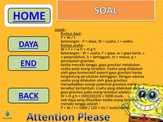 Jawab : 
Rumus daya : 
P = W / t 
Keterangan : P = daya, W = usaha, t = waktu 
Rumus usaha : 
W = F s = w h = m g h 
Keterangan : W = usaha, F = gaya, w = gaya berat, s 
= perpindahan, h = ketinggian, m = massa, g = 
percepatan gravitasi. 
Ketika menaiki tangga, gaya gravitasi melakukan 
usaha pada orang tersebut. Usaha yang dilakukan 
oleh gaya konservatif seperti gaya gravitasi hanya 
bergantung perubahan ketinggian. Dengan adanya 
usaha yang dilakukan oleh gaya gravitasi 
menyebabkan energi potensial gravitasi orang 
tersebut bertambah. Usaha yang dilakukan oleh 
gaya gravitasi pada orang tersebut adalah : 
W = m g h = (50)(10)(10) = 5000 Joule. 
Jadi daya yang dihasilkan ketika orang tersebut 
menaiki tangga adalah : 
P = W / t = 5000 / 120 = 41,7 Joule/sekon. 
 