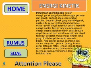 Pengertian Energi kinetik adalah 
energi gerak yang diperoleh sebagai gerakan 
dari obyek, partikel, atau seperangkat 
partikel. Sebuah obyek yang memiliki gerak, 
apakah itu gerak vertikal atau horizontal, 
maka sebuah obyek tersebut berarti memiliki 
energi kinetik. Faktor yang mempengaruhi 
energi kinetik adalah semakin berat sebuah 
obyek tersebut dan semakin cepat pula obyek 
tersebut bergerak maka energi kinetik yang 
yang dimiliki obyek tersebut semakin 
besar. Ada banyak bentuk energi kinetik 
antara lain yaitu : getaran (energi karena 
gerak getaran), rotasi (energi karena gerak 
rotasi atau berputar), dan translasi (energi 
karena gerakan perpindahan dari satu lokasi 
ke lokasi lain). 
 