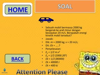 • Sebuah mobil bermassa 2000 kg 
bergerak ke arah timur dengan 
kecepatan 20 m/s. Berapakah energi 
kinetik mobil tersebut? 
• Jawab: 
• Dik: m = 2000 kg; v = 20 m/s; 
• Dit: Ek = …..? 
• Penyelesaian: 
• Ek = 1/2 m.v2 
• Ek = 1/2 (2000.202) 
• Ek = 1/2 (80000) 
• Ek = 40000 J 
• Ek = 400 kJ 
 