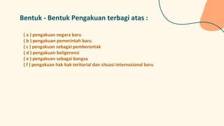 Bentuk - Bentuk Pengakuan terbagi atas :
( a ) pengakuan negara baru
( b ) pengakuan pemerintah baru
( c ) pengakuan sebagai pemberontak
( d ) pengakuan beligerensi
( e ) pengakuan sebagai bangsa
( f ) pengakuan hak hak teritorial dan situasi internasional baru
 