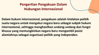 Pengertian Pengakuan Dalam
Hubungan Internasional
Dalam hukum internasional, pengakuan adalah tindakan politik
suatu negara untuk mengakui negara baru sebagai subjek hukum
internasional, sehingga menghasilkan undang-undang dan fungsi
khusus yang memungkinkan negara baru mengambil posisi
alamiahnya sebagai organisasi politik yang independen.
 