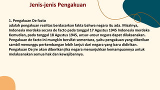 Jenis-jenis Pengakuan
1. Pengakuan De facto
adalah pengakuan realitas berdasarkan fakta bahwa negara itu ada. Misalnya,
Indonesia merdeka secara de facto pada tanggal 17 Agustus 1945 Indonesia merdeka
Kemudian, pada tanggal 18 Agustus 1945, unsur-unsur negara dapat dilaksanakan.
Pengakuan de facto ini mungkin bersifat sementara, yaitu pengakuan yang diberikan
sambil menunggu perkembangan lebih lanjut dari negara yang baru didirikan.
Pengakuan De jre akan diberikan jika negara menunjukkan kemampuannya untuk
melaksanakan semua hak dan kewajibannya.
 
