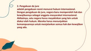 2. Pengakuan de jure
adalah pengakuan resmi menurut hukum internasional.
Dengan pengakuan de jure, negara baru memperoleh hak dan
kewajibannya sebagai anggota masyarakat internasional.
Akibatnya, satu negara harus meyakinkan yang lain untuk
diakui oleh hukum. Mereka harus menunjukkan
kemampuannya untuk menjalankan semua hak dan kewajiban
yang ada.
 