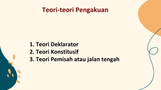 Teori-teori Pengakuan
1. Teori Deklarator
2. Teori Konstitusif
3. Teori Pemisah atau jalan tengah
 