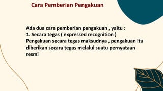 Cara Pemberian Pengakuan
Ada dua cara pemberian pengakuan , yaitu :
1. Secara tegas ( expressed recognition )
Pengakuan secara tegas maksudnya , pengakuan itu
diberikan secara tegas melalui suatu pernyataan
resmi
 