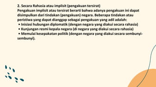 2. Secara Rahasia atau implisit (pengakuan tersirat)
Pengakuan implisit atau tersirat berarti bahwa adanya pengakuan ini dapat
disimpulkan dari tindakan (pengakuan) negara. Beberapa tindakan atau
peristiwa yang dapat dianggap sebagai pengakuan yang adil adalah:
• Inisiasi hubungan diplomatik (dengan negara yang diakui secara rahasia)
• Kunjungan resmi kepala negara (di negara yang diakui secara rahasia)
• Memulai kesepakatan politik (dengan negara yang diakui secara sembunyi-
sembunyi).
 