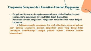 Pengakuan Bersyarat dan Penarikan kembali Pengakuan
• Pengakuan Bersyarat : Pengakuan yang dimana telah diberikan kepada
suatu negara, pengakuan tersebut tidak dapat dicabut lagi.
• Penarikan kembali pengakuan : Pengakuan harus diberikan harus dengan
kepastian.
> Sehingga apabila pengakuan itu telah diberikan, maka pengakuan
akan berlaku selamanya, dengan pengertian pihak yang diakui tidak
kehilangan kualifikasinya sebagai pribadi hukum menurut hukum
internasional
 