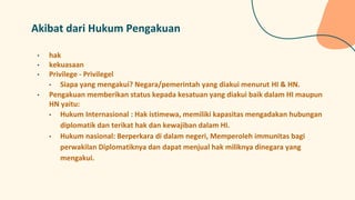 Akibat dari Hukum Pengakuan
• hak
• kekuasaan
• Privilege - Privilegel
• Siapa yang mengakui? Negara/pemerintah yang diakui menurut HI & HN.
• Pengakuan memberikan status kepada kesatuan yang diakui baik dalam HI maupun
HN yaitu:
• Hukum Internasional : Hak istimewa, memiliki kapasitas mengadakan hubungan
diplomatik dan terikat hak dan kewajiban dalam HI.
• Hukum nasional: Berperkara di dalam negeri, Memperoleh immunitas bagi
perwakilan Diplomatiknya dan dapat menjual hak miliknya dinegara yang
mengakui.
 