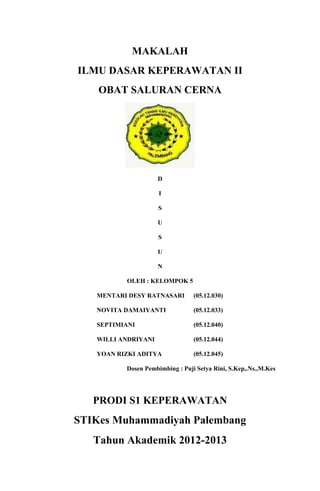 MAKALAH
ILMU DASAR KEPERAWATAN II
OBAT SALURAN CERNA
D
I
S
U
S
U
N
OLEH : KELOMPOK 5
MENTARI DESY RATNASARI (05.12.030)
NOVITA DAMAIYANTI (05.12.033)
SEPTIMIANI (05.12.040)
WILLI ANDRIYANI (05.12.044)
YOAN RIZKI ADITYA (05.12.045)
Dosen Pembimbing : Puji Setya Rini, S.Kep,.Ns.,M.Kes
PRODI S1 KEPERAWATAN
STIKes Muhammadiyah Palembang
Tahun Akademik 2012-2013
 