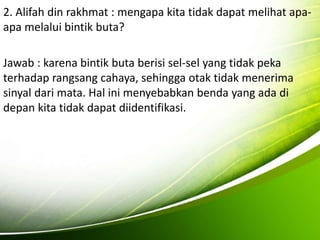 2. Alifah din rakhmat : mengapa kita tidak dapat melihat apa-apa 
melalui bintik buta? 
Jawab : karena bintik buta berisi sel-sel yang tidak peka 
terhadap rangsang cahaya, sehingga otak tidak menerima 
sinyal dari mata. Hal ini menyebabkan benda yang ada di 
depan kita tidak dapat diidentifikasi. 
 