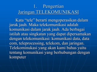 1.	Pengertian Jaringan TELEKOMUNIKASIKata “tele” berarti mengoperasikan dalam jarak jauh. Maka telekomunikasi adalah komunikasi dalam jarak jauh. Ada berbagai istilah atau singkatan yang dapat dipersamakan dengan telekomunikasi: komunikasi data, data com, teleprocessing, telekom, dan jaringan. Telekominukasi yang akan kami bahas yaitu tentang komunikasi yang berhubungan dengan komputer