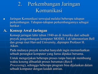 2.	Perkembangan Jaringan KomunikasiJaringan Komunikasi terwujud melalui beberapa tahapan perkembangan. Tahapan-tahapan perkembangannya sebagai berikut : A. 	Konsep Awal Jaringan	Konsep jaringan lahir tahun 1940-an di Amerika dari sebuah proyek pengembangan komputer MODEL I di laboratorium Bell dan group riset Harvard University, dipimpin Profesor H. Aiken. 	Pada mulanya proyek tersebut hanyalah ingin memanfaatkan sebuah perangkat komputer yang harus dipakai bersama. 	Untuk mengerjakan beberapa proses tanpa banyak membuang waktu kosong dibuatlah proses beruntun (Batch Processing), sehingga beberapa program bisa dijalankan dalam sebuah komputer dengan kaidah antrian. 