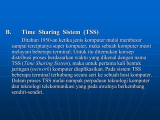 B.		Time  Sharing  Sistem  (TSS)Ditahun 1950-an ketika jenis komputer mulai membesar sampai terciptanya super komputer, maka sebuah komputer mesti melayani beberapa terminal. Untuk itu ditemukan konsep distribusi proses berdasarkan waktu yang dikenal dengan nama TSS (Time Sharing Sistem), maka untuk pertama kali bentuk jaringan (network) komputer diaplikasikan. Pada sistem TSS beberapa terminal terhubung secara seri ke sebuah host komputer. Dalam proses TSS mulai nampak perpaduan teknologi komputer dan teknologi telekomunikasi yang pada awalnya berkembang sendiri-sendiri.