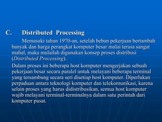 C.	Distributed  ProcessingMemasuki tahun 1970-an, setelah beban pekerjaan bertambah banyak dan harga perangkat komputer besar mulai terasa sangat mahal, maka mulailah digunakan konsep proses distribusi (Distributed Processing).	Dalam proses ini beberapa host komputer mengerjakan sebuah pekerjaan besar secara paralel untuk melayani beberapa terminal yang tersambung secara seri disetiap host komputer. Diperlukan perpaduan antara teknologi komputer dan telekomunikasi, karena selain proses yang harus didistribusikan, semua host komputer wajib melayani terminal-terminalnya dalam satu perintah dari komputer pusat.