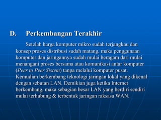 D.	Perkembangan TerakhirSetelah harga komputer mikro sudah terjangkau dan konsep proses distribusi sudah matang, maka penggunaan komputer dan jaringannya sudah mulai beragam dari mulai menangani proses bersama atau komunikasi antar komputer (Peer to Peer Sistem) tanpa melalui komputer pusat. Kemudian berkembang teknologi jaringan lokal yang dikenal dengan sebutan LAN. Demikian juga ketika Internet berkembang, maka sebagian besar LAN yang berdiri sendiri mulai terhubung & terbentuk jaringan raksasa WAN. 