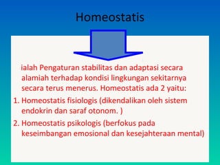 Homeostatis
ialah Pengaturan stabilitas dan adaptasi secara
alamiah terhadap kondisi lingkungan sekitarnya
secara terus menerus. Homeostatis ada 2 yaitu:
1. Homeostatis fisiologis (dikendalikan oleh sistem
endokrin dan saraf otonom. )
2. Homeostatis psikologis (berfokus pada
keseimbangan emosional dan kesejahteraan mental)
 