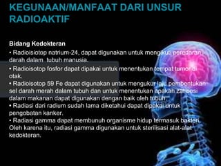 KEGUNAAN/MANFAAT DARI UNSUR 
RADIOAKTIF 
Bidang Kedokteran 
• Radioisiotop natrium-24, dapat digunakan untuk mengikuti peredaran 
darah dalam tubuh manusia. 
• Radioisotop fosfor dapat dipakai untuk menentukan tempat tumor di 
otak. 
• Radioisotop 59 Fe dapat digunakan untuk mengukur laju pembentukan 
sel darah merah dalam tubuh dan untuk menentukan apakah zat besi 
dalam makanan dapat digunakan dengan baik oleh tubuh. 
• Radiasi dari radium sudah lama diketahui dapat dipakai untuk 
pengobatan kanker. 
• Radiasi gamma dapat membunuh organisme hidup termasuk bakteri. 
Oleh karena itu, radiasi gamma digunakan untuk sterilisasi alat-alat 
kedokteran. 
 