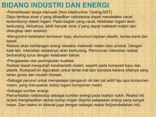 BIDANG INDUSTRI DAN ENERGI 
•Pemeriksaan tanpa merusak (Non-Destructive Testing,NDT) 
Daya tembus sinar ƴ yang dihasilkan radioisotop dapat mendeteksi cacat 
tersembunyi dalam logam. Pada bagian yang cacat, ketebalan logam akan 
berkurang. Akibatnya, lebih banyak sinar ƴ yang dapat melewati materi dan 
ditangkap oleh detektor. 
•Mengontrol ketebalan lembaran baja, alumunium,lapisan plastik, kertas,karet,dan 
tekstil. 
Radiasi akan kehilangan energi sewaktu melewati materi atau produk. Dengan 
kata lain intensitas radiasinya akan berkurang. Penurunan intensitas radiasi 
berbanding lurus dengan ketebalan bahan. 
•Pengawetan dan peningkatan kualitas. 
Radiasi dapat mengubah karakteristik materi, seperti pada komposit kayu dan 
plastik. Komposit ini digunakan untuk lantai mal dan bandara karena sifatnya yang 
tahan gores dan mudah dirawat. 
•Sebagai perunut untuk mempelajari pengaruh oli dan zat aditif laju aus komponen 
mesin, yang merupakan isotop logam komponen mesin. 
•Sebagai sumber energi. 
Pemanfaatan radioisotop sebagai sumber energi pada reaktor nuklir. Reaksi inti 
terjadi menghasilkan isotop-isotop ringan disertai pelepasan energi yang sangat 
besar. Dan reaksi ini dikenal juga dengan sebagai reaksi fisi(pembelahan inti). 
 