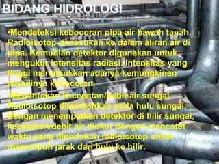 BIDANG HIDROLOGI 
•Mendeteksi kebocoran pipa air bawah tanah. 
Radioisotop dimasukan ke dalam aliran air di 
pipa. Kemudian detektor digunakan untuk 
mengukur intensitas radiasi. Intensitas yang 
tinggi menunjukkan adanya kemungkinan 
terjadinya kebocoran. 
•Menentukan kecepatan/debit air sungai 
Radioisotop ditambahkan pada hulu sungai. 
Dengan menempatkan detektor di hilir sungai, 
kecepatan/debit air diukur dengan mencatat 
waktu yang diperlukan radioisotop untuk 
menempuh jarak dari hulu ke hilir. 
 