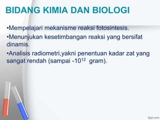 BIDANG KIMIA DAN BIOLOGI 
•Mempelajari mekanisme reaksi fotosintesis. 
•Menunjukan kesetimbangan reaksi yang bersifat 
dinamis. 
•Analisis radiometri,yakni penentuan kadar zat yang 
sangat rendah (sampai -1012 gram). 
 