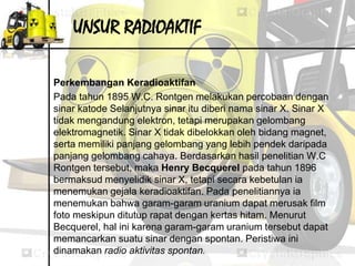 UNSUR RADIOAKTIF 
Perkembangan Keradioaktifan 
Pada tahun 1895 W.C. Rontgen melakukan percobaan dengan 
sinar katode Selanjutnya sinar itu diberi nama sinar X. Sinar X 
tidak mengandung elektron, tetapi merupakan gelombang 
elektromagnetik. Sinar X tidak dibelokkan oleh bidang magnet, 
serta memiliki panjang gelombang yang lebih pendek daripada 
panjang gelombang cahaya. Berdasarkan hasil penelitian W.C 
Rontgen tersebut, maka Henry Becquerel pada tahun 1896 
bermaksud menyelidik sinar X, tetapi secara kebetulan ia 
menemukan gejala keradioaktifan. Pada penelitiannya ia 
menemukan bahwa garam-garam uranium dapat merusak film 
foto meskipun ditutup rapat dengan kertas hitam. Menurut 
Becquerel, hal ini karena garam-garam uranium tersebut dapat 
memancarkan suatu sinar dengan spontan. Peristiwa ini 
dinamakan radio aktivitas spontan. 
 