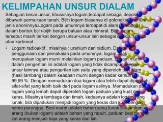 KELIMPAHAN UNSUR DIALAM 
Sebagian besar unsur, khususnya logam,terdapat sebagai deposit 
dibawah permukaan tanah. Bijih logam biasanya di golongkan menurut 
jenis anoninnya.Logam pada umumnya terdapat di alam (tambang) 
dalam bentuk bijih-bijih berupa batuan atau mineral. Bijih logam 
tersebut masih terikat dengan unsur-unsur lain sebagai oksida, sulfida 
atau karbonat. 
• Logam radioaktif . misalnya : uranium dan radium. Dalam 
penggunaan dan pemakaian pada umumnya, logam tidak 
merupakan logam murni melainkan logam paduan. Logam murni 
dalam pengertian ini adalah logam yang tidak dicampur dengan 
unsur lainnya atau pengertian lain yaitu yang diperoleh dari alam 
(hasil tambang) dalam keadaan murni dengan kadar kemurnian 
99,99 %. Dengan memadukan dua logam atau lebih dapat diperoleh 
sifat-sifat yang lebih baik dari pada logam aslinya. Memadukan dua 
logam yang lemah dapat diperoleh logam paduan yang kuat dan 
keras. Misalnya tembaga dan timah, keduanya adalah logam yang 
lunak, bila dipadukan menjadi logam yang keras dan kuat dengan 
nama perunggu. Besi murni adalah bahan yang lunak sedangkan zat 
arang (bukan logam) adalah bahan yang rapuh, paduan besi dengan 
zat arang menjadi baja yang keras dan liat. 
 