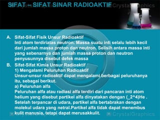 SIFAT – SIFAT SINAR RADIOAKTIF 
A. Sifat-Sifat Fisik Unsur Radioaktif 
Inti atom terdiriatas neutron. Massa suatu inti selalu lebih kecil 
dari jumlah massa proton dan neutron. Selisih antara massa inti 
yang sebenarnya dan jumlah massa proton dan neutron 
penyusunnya disebut defek massa 
B. Sifat-Sifat Kimia Unsur Radioaktif 
1) Mengalami Peluruhan Radioaktif 
Unsur-unsur radioaktif dapat mengalami berbagai peluruhanya 
itu, sebagai berikut. 
a) Peluruhan alfa 
Peluruhan alfa atau radiasi alfa terdiri dari pancaran inti atom 
helium yang disebut partikel alfa dinyatakan dengan (_2^4)He . 
Setelah terpancar di udara, partikel alfa bertabrakan dengan 
molekul udara yang netral.Partikel alfa tidak dapat menembus 
kulit manusia, tetapi dapat merusakkulit. 
 
