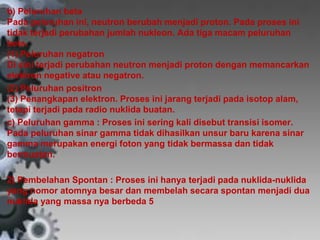 b) Peluruhan beta 
Pada peluruhan ini, neutron berubah menjadi proton. Pada proses ini 
tidak terjadi perubahan jumlah nukleon. Ada tiga macam peluruhan 
beta. 
(1) Peluruhan negatron 
Di sini terjadi perubahan neutron menjadi proton dengan memancarkan 
elektron negative atau negatron. 
(2) Peluruhan positron 
(3) Penangkapan elektron. Proses ini jarang terjadi pada isotop alam, 
tetapi terjadi pada radio nuklida buatan. 
c) Peluruhan gamma : Proses ini sering kali disebut transisi isomer. 
Pada peluruhan sinar gamma tidak dihasilkan unsur baru karena sinar 
gamma merupakan energi foton yang tidak bermassa dan tidak 
bermuatan. 
2) Pembelahan Spontan : Proses ini hanya terjadi pada nuklida-nuklida 
yang nomor atomnya besar dan membelah secara spontan menjadi dua 
nuklida yang massa nya berbeda 5 
 