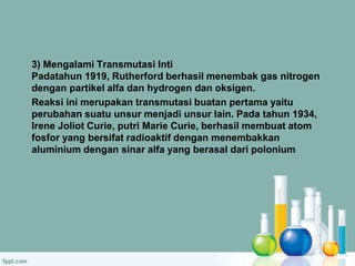 3) Mengalami Transmutasi Inti 
Padatahun 1919, Rutherford berhasil menembak gas nitrogen 
dengan partikel alfa dan hydrogen dan oksigen. 
Reaksi ini merupakan transmutasi buatan pertama yaitu 
perubahan suatu unsur menjadi unsur lain. Pada tahun 1934, 
Irene Joliot Curie, putri Marie Curie, berhasil membuat atom 
fosfor yang bersifat radioaktif dengan menembakkan 
aluminium dengan sinar alfa yang berasal dari polonium 
 