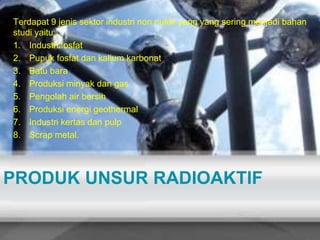 Terdapat 9 jenis sektor industri non nuklir yang yang sering menjadi bahan 
studi yaitu: 
1. Industri fosfat 
2. Pupuk fosfat dan kalium karbonat 
3. Batu bara 
4. Produksi minyak dan gas 
5. Pengolah air bersih 
6. Produksi energi geothermal 
7. Industri kertas dan pulp 
8. Scrap metal. 
PRODUK UNSUR RADIOAKTIF 
 
