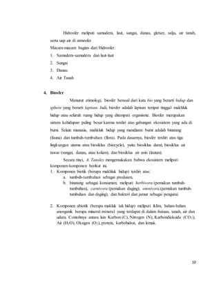 10
Hidrosfer meliputi samudera, laut, sungai, danau, gletser, salju, air tanah,
serta uap air di atmosfer.
Macam-macam bagian dari Hidrosfer:
1. Samudera-samudera dan laut-laut
2. Sungai
3. Danau
4. Air Tanah
4. Biosfer
Menurut etimologi, biosfer berasal dari kata bio yang berarti hidup dan
sphere yang berarti lapisan. Jadi, biosfer adalah lapisan tempat tinggal makhluk
hidup atau seluruh ruang hidup yang ditempati organisme. Biosfer merupakan
sistem kehidupan paling besar karena terdiri atas gabungan ekosistem yang ada di
bumi. Selain manusia, mahkluk hidup yang mendiami bumi adalah binatang
(fauna) dan tumbuh-tumbuhan (flora). Pada dasarnya, biosfer terdiri atas tiga
lingkungan utama atau biosiklus (biocycle), yaitu biosiklus darat, biosiklus air
tawar (sungai, danau, atau kolam), dan biosiklus air asin (lautan).
Secara rinci, A. Tansley mengemukakan bahwa ekosistem meliputi
komponen-komponen berikut ini.
1. Komponen biotik (berupa makhluk hidup) terdiri atas:
a. tumbuh-tumbuhan sebagai produsen,
b. binatang sebagai konsumen; meliputi herbivora (pemakan tumbuh-
tumbuhan), carnivora (pemakan daging), omnivora (pemakan tumbuh-
tumbuhan dan daging), dan bakteri dan jamur sebagai pengurai.
2. Komponen abiotik (berupa makluk tak hidup) meliputi iklim, bahan-bahan
anorganik berupa mineral-mineral yang terdapat di dalam batuan, tanah, air dan
udara. Contohnya antara lain Karbon (C), Nitrogen (N), Karbondioksida (CO2),
Air (H2O), Oksigen (O2), protein, karbohidrat, dan lemak.
 