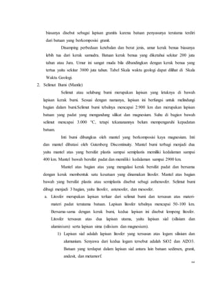12
biasanya disebut sebagai lapisan granitis karena batuan penyusunya terutama terdiri
dari batuan yang berkomposisi granit.
Disamping perbedaan ketebalan dan berat jenis, umur kerak benua biasanya
lebih tua dari kerak samudra. Batuan kerak benua yang diketahui sekitar 200 juta
tahun atau Jura. Umur ini sangat muda bila dibandingkan dengan kerak benua yang
tertua yaitu sekitar 3800 juta tahun. Tabel Skala waktu geologi dapat dilihat di Skala
Waktu Geologi.
2. Selimut Bumi (Mantle)
Selimut atau selubung bumi merupakan lapisan yang letaknya di bawah
lapisan kerak bumi. Sesuai dengan namanya, lapisan ini berfungsi untuk melindungi
bagian dalam bumi.Selimut bumi tebalnya mencapai 2.900 km dan merupakan lapisan
batuan yang padat yang mengandung silikat dan magnesium. Suhu di bagian bawah
selimut mencapai 3.000 °C, tetapi tekananannya belum mempengaruhi kepadatan
batuan.
Inti bumi dibungkus oleh mantel yang berkomposisi kaya magnesium. Inti
dan mantel dibatasi oleh Gutenberg Discontinuity. Mantel bumi terbagi menjadi dua
yaitu mantel atas yang bersifat plastis sampai semiplastis memiliki kedalaman sampai
400 km. Mantel bawah bersifat padat dan memiliki kedalaman sampai 2900 km.
Mantel atas bagian atas yang mengalasi kerak bersifat padat dan bersama
dengan kerak membentuk satu kesatuan yang dinamakan litosfer. Mantel atas bagian
bawah yang bersifat plastis atau semiplastis disebut sebagi asthenosfer. Selimut bumi
dibagi menjadi 3 bagian, yaitu litosfer, astenosfer, dan mesosfer.
a. Litosfer merupakan lapisan terluar dari selimut bumi dan tersusun atas materi-
materi padat terutama batuan. Lapisan litosfer tebalnya mencapai 50-100 km.
Bersama-sama dengan kerak bumi, kedua lapisan ini disebut lempeng litosfer.
Litosfer tersusun atas dua lapisan utama, yaitu lapisan sial (silisium dan
aluminium) serta lapisan sima (silisium dan magnesium).
1) Lapisan sial adalah lapisan litosfer yang tersusun atas logam silisium dan
alumunium. Senyawa dari kedua logam tersebut adalah SiO2 dan Al2O3.
Batuan yang terdapat dalam lapisan sial antara lain batuan sedimen, granit,
andesit, dan metamorf.
 