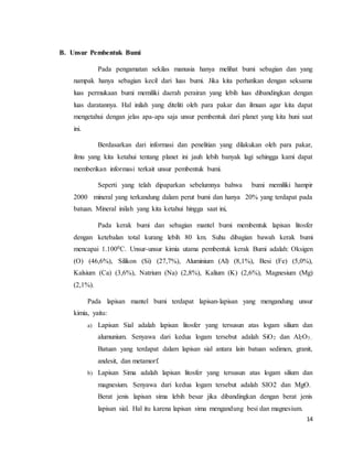 14
B. Unsur Pembentuk Bumi
Pada pengamatan sekilas manusia hanya melihat bumi sebagian dan yang
nampak hanya sebagian kecil dari luas bumi. Jika kita perhatikan dengan seksama
luas permukaan bumi memiliki daerah perairan yang lebih luas dibandingkan dengan
luas daratannya. Hal inilah yang diteliti oleh para pakar dan ilmuan agar kita dapat
mengetahui dengan jelas apa-apa saja unsur pembentuk dari planet yang kita huni saat
ini.
Berdasarkan dari informasi dan penelitian yang dilakukan oleh para pakar,
ilmu yang kita ketahui tentang planet ini jauh lebih banyak lagi sehingga kami dapat
memberikan informasi terkait unsur pembentuk bumi.
Seperti yang telah dipaparkan sebelumnya bahwa bumi memiliki hampir
2000 mineral yang terkandung dalam perut bumi dan hanya 20% yang terdapat pada
batuan. Mineral inilah yang kita ketahui hingga saat ini,
Pada kerak bumi dan sebagian mantel bumi membentuk lapisan litosfer
dengan ketebalan total kurang lebih 80 km. Suhu dibagian bawah kerak bumi
mencapai 1.1000C. Unsur-unsur kimia utama pembentuk kerak Bumi adalah: Oksigen
(O) (46,6%), Silikon (Si) (27,7%), Aluminium (Al) (8,1%), Besi (Fe) (5,0%),
Kalsium (Ca) (3,6%), Natrium (Na) (2,8%), Kalium (K) (2,6%), Magnesium (Mg)
(2,1%).
Pada lapisan mantel bumi terdapat lapisan-lapisan yang mengandung unsur
kimia, yaitu:
a) Lapisan Sial adalah lapisan litosfer yang tersusun atas logam silium dan
alumunium. Senyawa dari kedua logam tersebut adalah SiO2 dan Al2O3..
Batuan yang terdapat dalam lapisan sial antara lain batuan sedimen, granit,
andesit, dan metamorf.
b) Lapisan Sima adalah lapisan litosfer yang tersusun atas logam silium dan
magnesium. Senyawa dari kedua logam tersebut adalah SIO2 dan MgO.
Berat jenis lapisan sima lebih besar jika dibandingkan dengan berat jenis
lapisan sial. Hal itu karena lapisan sima mengandung besi dan magnesium.
 