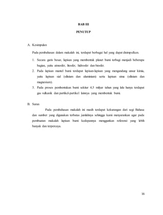16
BAB III
PENUTUP
A. Kesimpulan
Pada pembahasan dalam makalah ini, terdapat berbagai hal yang dapat disimpulkan.
1. Secara garis besar, lapisan yang membentuk planet bumi terbagi menjadi beberapa
bagian, yaitu atmosfer, litosfer, hidrosfer dan biosfer.
2. Pada lapisan mantel bumi terdapat lapisan-lapisan yang mengandung unsur kimia,
yaitu lapisan sial (silisium dan aluminium) serta lapisan sima (silisium dan
magnesium).
3. Pada proses pembentukan bumi sekitar 4,5 milyar tahun yang lalu hanya terdapat
gas vulkanik dan partikel-partikel lainnya yang membentuk bumi.
B. Saran
Pada pembahasan makalah ini masih terdapat kekurangan dari segi Bahasa
dan sumber yang digunakan terbatas jumlahnya sehingga kami menyarankan agar pada
pembuatan makalah lapisan bumi kedepannya menggunkan referensi yang lebih
banyak dan terpercaya.
 