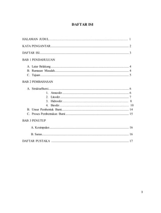 3
DAFTAR ISI
HALAMAN JUDUL………………………………………………………………… 1
KATA PENGANTAR................................................................................................... 2
DAFTAR ISI................................................................................................................. 3
BAB 1 PENDAHULUAN
A. Latar Belakang................................................................................................... 4
B. Rumusan Masalah.............................................................................................. 4
C. Tujuan................................................................................................................ 5
BAB 2 PEMBAHASAN
A. StrukturBumi...................................................................................................... 6
1. Atmosfer .................................................................................... 6
2. Litosfer....................................................................................... 7
3. Hidrosfer……………………………………………………… 8
4. Biosfer………………………………………………………… 10
B. Unsur Pembentuk Bumi..................................................................................... 14
C. Proses Pembentukan Bumi................................................................................ 15
BAB 3 PENUTUP
A. Kesimpulan.................................................................................................... 16
B. Saran.............................................................................................................. 16
DAFTAR PUSTAKA .................................................................................................. 17
 