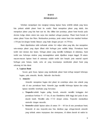 6
BAB II
PEMBAHASAN
Sebelum mempelajari dan mengkaji tentang lapisan bumi, terlebih dahulu yang harus
kita pahami adalah planet bumi itu sendiri. Bumi merupakan planet yang indah, dan
merupakan planet yang kita huni saat ini. Jika dilihat dari posisinya, planet bumi berada pada
deretan ketiga dalam sistem tata surya dan matahari sebagai pusatnya. Planet bumi berada di
antara planet Venus dan Mars. Berdasarkan posisinya, jarak antara bumi dan matahari berkisar
±150 juta km dengan bentuk lintasan yang bulat dengan jari-jari ±6.370 km.
Bumi diperkirakan telah terbentuk sekitar 4,6 milyar tahun yang lalu, dan merupakan
satu-satunya planet yang dapat dihuni oleh berbagai jenis mahluk hidup. Permukaan bumi
terdiri dari daratan dan lautan. Sebagai planet yang memiliki kehidupan di dalamnya, bumi
terdiri atas beberapa struktur yang memungkinkan untuk dijadikan tempat tinggal. Di antara
macam-macam lapisan bumi di antaranya adalah terdiri dari banyak jenis material seperti
berbagai jenis batuan, tanah, serta air yang kesemuanya membentuk planet bumi yang
sekarang ini kita diami.
A. Lapisan Bumi
Secara garis besar, lapisan yang membentuk planet bumi terbagi menjadi beberapa
bagian, yaitu atmosfer, litosfer, hidrosfer dan biosfer.
1. Atmosfer
Atmosfer merupakan bagian dari planet ini contohnya udara dan seluruh yang
ada di atas permukaan bumi. Atmosfer juga memiliki beberapa lapisan dan setiap
lapisan memiliki ketebalan yang bervariasi.
a. Troposfer adalah bagian paling bawah, atmosfer memiliki ketinggian dari
permukaan berkisar 9—17 km, di atas khatulistiwa lebih tinggi dari pada di atas
daerah kutub. Memiliki suhu 17-52 derajat celcius. Troposfer memisahkan
startosfer dengan mesosfer.
b. Stratosfer adalah lapisan udara di antara 10— 60 km di atas permukaan bumi;
Stratosfer di atas troposfer; atau bisa diartikan juga sebagai daerah atmosfer
yang terletak antara tropopause dan stratopause, di dalam daerah ini makin ke
 
