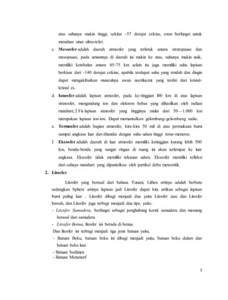 7
atas suhunya makin tinggi, sekitar -57 derajat celcius, ozon berfungsi untuk
menahan sinar ultraviolet.
c. Mesosfer adalah daerah atmosfer yang terletak antara stratopause dan
mesopause, pada umumnya di daerah ini makin ke atas, suhunya makin naik,
memiliki ketebalan antara 45-75 km selain itu juga memiliki suhu lapisan
berkisar dari -140 derajat celcius, apabila terdapat suhu yang rendah dan dingin
dapat mengakibatkan munculnya awan noctilucent yang terdiri dari kristal-
kristal es.
d. Ionosfer adalah lapisan atmosfer, pada ke-tinggian l00 km di atas lapisan
stratosfer, mengandung ion dan elektron bebas yang dihasilkan oleh radiasi
matahari; 2 Fis lapisan atmosfer yang tingginya mulai dari 50—1.000 km
merupakan lapisan ion-ion. Dapat memantulkan gelombang-gelombang radio.
e. Termosfer adalah bagian atmosfer, kira-kira 50 mil di atas permukaan bumi
sampai angkasa luar dan ditandai dengan suhu udara tinggi terus-menerus.
f. Eksosfer adalah daerah di luar atmosfer memiliki ketinggian kurang lebih 500
km, benda-benda yang sangat ringan di ruang ini akan terlempar ke luar
angkasa. Eksosfer tidak memiliki tekanan udara. Eksosfer memiliki refleksi
dari cahaya matahari yang dipantulkan oleh partikel debu meteoritik.
2. Litosfer
Litosfer yang berasal dari bahasa Yunani, Lithos artinya adalah berbatu
sedangkan Sphere artinya lapisan jadi Litosfer dapat kita artikan sebagai lapisan
bumi paling luar . Litosfer dibagi menjadi dua yaitu Litosfer atas dan Litosfer
bawah, dan Litosfer juga terbagi menjadi dua tipe, yaitu:
- Litosfer Samudera, berfungsi sebagai penghubung kerak samudera dan memang
berasal dari samudera.
- Litosfer Benua, litosfer ini berada di benua.
Dan litosfer ini terbagi menjadi tiga jenis batuan yaitu,
- Batuan Beku, batuan beku ini dibagi menjadi yaitu, batuan beku dalam dan
batuan beku luar.
- Batuan Sedimen
- Batuan Metamorf
 