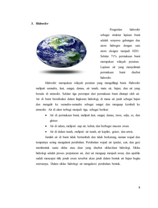 8
3. Hidrosfer
Pengertian hidrosfer
sebagai struktur lapisan bumi
adalah senyawa gabungan dua
atom hidrogen dengan satu
atom oksigen menjadi H2O.
Sekitar 71% permukaan bumi
merupakan wilayah perairan.
Lapisan air yang menyelimuti
permukaan bumi disebut
hidrosfer.
Hidrosfer merupakan wilayah perairan yang mengelilingi bumi. Hidrosfer
meliputi samudra, laut, sungai, danau, air tanah, mata air, hujan, dan air yang
berada di atmosfer. Sekitar tiga perempat dari permukaan bumi ditutupi oleh air.
Air di bumi bersirkulasi dalam lingkaran hidrologi, di mana air jatuh sebagai hujan
dan mengalir ke samudra-samudra sebagai sungai dan menguap kembali ke
atmosfer. Air di alam terbagi menjadi tiga, sebagai berikut:
 Air di permukaan bumi, meliputi laut, sungai, danau, rawa, salju, es, dan
gletser.
 Air di udara, meliputi uap air, kabut, dan berbagai macam awan.
 Air di dalam tanah, meliputi air tanah, air kapiler, geiser, dan artois.
Jumlah air di bumi tidak bertambah dan tidak berkurang, namun wujud dan
tempatnya sering mengalami perubahan. Perubahan wujud air (padat, cair, dan gas)
membentuk suatu siklus atau daur yang disebut siklus/daur hidrologi. Siklus
hidrologi adalah proses perputaran air, dari air menguap menjadi awan, dan apabila
sudah mencapai titik jenuh awan tersebut akan jatuh dalam bentuk air hujan begitu
seterusnya. Dalam siklus hidrologi air mengalami perubahan bentuk.
 