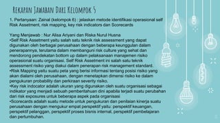 11
1. Pertanyaan: Zainal (kelompok 6) : jelaskan metode identifikasi operasional self
Risk Assetment, risk mapping, key risk indicators dan Scorecards
Yang Menjawab : Nur Alisa Ariyani dan Riska Nurul Husna
•Self Risk Assetment yaitu salah satu teknik risk assessment yang dapat
digunakan oleh berbagai perusahaan dengan beberapa keunggulan dalam
penerapannya, terutama dalam membanguni risk culture yang sehat dan
mendorong pendekatan bottom up dalam pelaksanaan manajemen risiko
operasional suatu organisasi. Self Risk Assetment ini salah satu teknik
assessment risiko yang diakui dalam penerapan risk management standard.
•Risk Mapping yaitu suatu peta yang berisi informasi tentang posisi risiko yang
akan dialami oleh perusahaan, dengan menetapkan dimensi risiko ke dalam
pengukuran probability dan perkiraan severity risiko.
•Key risk indocator adalah ukuran yang digunakan oleh suatu organisasi sebagai
indikator yang menjadi sebuah pemberitahuan dini apabila terjadi suatu perubahan
dari risk exposures untuk beberapa aspek pada organisasi
•Scorecards adalah suatu metode untuk pengukuran dan penilaian kinerja suatu
perusahaan dengan mengukur empat perspektif yaitu: perspektif keuangan,
perspektif pelanggan, perspektif proses bisnis internal, perspektif pembelajaran
dan pertumbuhan.
Rekapan Jawaban Dari Kelompok 5
 