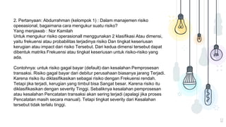 12
2. Pertanyaan: Abdurrahman (kelompok 1) : Dalam manajemen risiko
opeeasional, bagaimana cara mengukur suatu risiko?
Yang menjawab : Nor Kamilah
Untuk mengukur risiko operasionall menggunakan 2 klasifikasi Atau dimensi,
yaitu frekuensi atau probabilitas terjadinya risiko Dan tingkat keseriusan
kerugian atau impact dari risiko Tersebut. Dari kedua dimensi tersebut dapat
dibentuk matriks Frekuensi atau tingkat keseriusan untuk risiko-risiko yang
ada.
Contohnya: untuk risiko gagal bayar (default) dan kesalahan Pemprosesan
transaksi. Risiko gagal bayar dari debitur perusahaan biasanya jarang Terjadi.
Karena risiko itu diklasifikasikan sebagai risiko dengan Frekuensi rendah.
Tetapi jika terjadi, kerugian yang timbul bisa Sangat besar. Karena risiko itu
diklasifikasikan dengan severity Tinggi. Sebaliknya kesalahan pemprosesan
atau kesalahan Pencatatan transaksi akan sering terjadi (apalagi jika proses
Pencatatan masih secara manual). Tetapi tingkat severity dari Kesalahan
tersebut tidak terlalu tinggi.
 