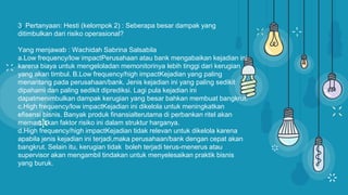 3. Pertanyaan: Hesti (kelompok 2) : Seberapa besar dampak yang
ditimbulkan dari risiko operasional?
Yang menjawab : Wachidah Sabrina Salsabila
a.Low frequency/low impactPerusahaan atau bank mengabaikan kejadian ini
karena biaya untuk mengeloladan memonitorinya lebih tinggi dari kerugian
yang akan timbul. B.Low frequency/high impactKejadian yang paling
menantang pada perusahaan/bank. Jenis kejadian ini yang paling sedikit
dipahami dan paling sedikit diprediksi. Lagi pula kejadian ini
dapatmenimbulkan dampak kerugian yang besar bahkan membuat bangkrut.
c.High frequency/low impactKejadian ini dikelola untuk meningkatkan
efisensi bisnis. Banyak produk finansialterutama di perbankan ritel akan
memasukkan faktor risiko ini dalam struktur harganya.
d.High frequency/high impactKejadian tidak relevan untuk dikelola karena
apabila jenis kejadian ini terjadi,maka perusahaan/bank dengan cepat akan
bangkrut. Selain itu, kerugian tidak boleh terjadi terus-menerus atau
supervisor akan mengambil tindakan untuk menyelesaikan praktik bisnis
yang buruk.
 