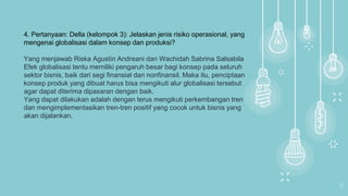 14
4. Pertanyaan: Della (kelompok 3): Jelaskan jenis risiko operasional, yang
mengenai globalisasi dalam konsep dan produksi?
Yang menjawab Riska Agustin Andreani dan Wachidah Sabrina Salsabila
Efek globalisasi tentu memiliki pengaruh besar bagi konsep pada seluruh
sektor bisnis, baik dari segi finansial dan nonfinansil. Maka itu, penciptaan
konsep produk yang dibuat harus bisa mengikuti alur globalisasi tersebut
agar dapat diterima dipasaran dengan baik.
Yang dapat dilakukan adalah dengan terus mengikuti perkembangan tren
dan mengimplementasikan tren-tren positif yang cocok untuk bisnis yang
akan dijalankan.
 